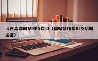 十堰河西高端网站制作费用（网站制作费用及后期运营）