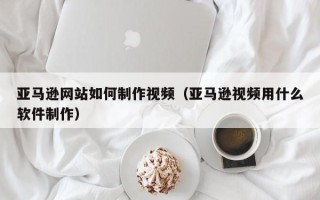 十堰亚马逊网站如何制作视频（亚马逊视频用什么软件制作）