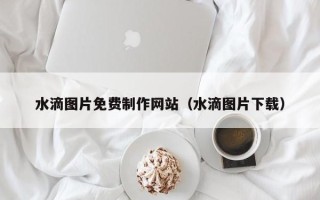 十堰水滴图片免费制作网站（水滴图片下载）