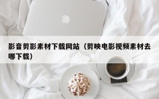 十堰影音剪影素材下载网站（剪映电影视频素材去哪下载）