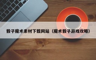 十堰骰子魔术素材下载网站（魔术骰子游戏攻略）